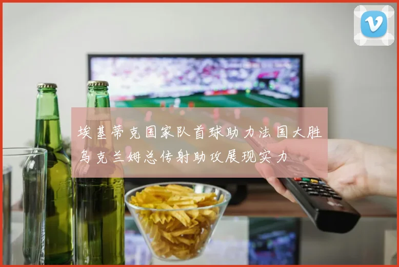 埃基蒂克国家队首球助力法国大胜乌克兰姆总传射助攻展现实力