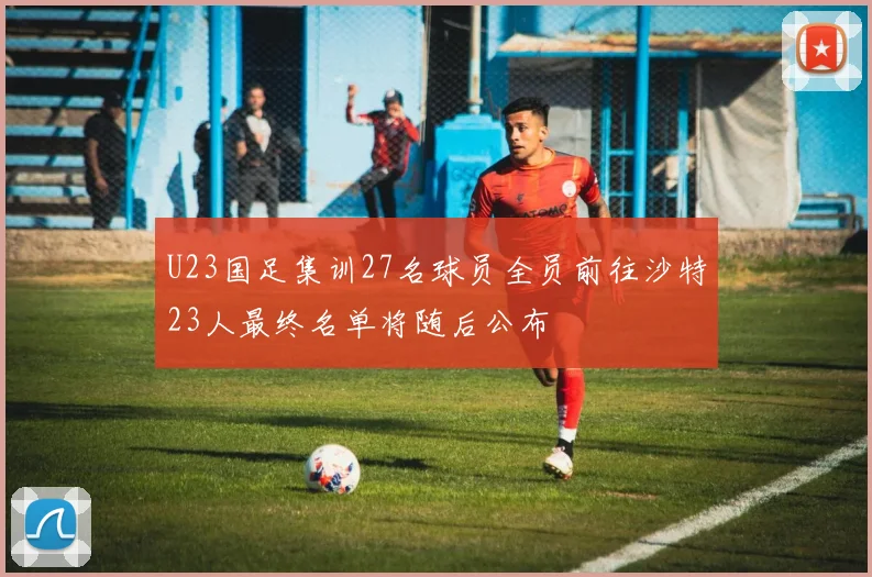 U23国足集训27名球员全员前往沙特23人最终名单将随后公布