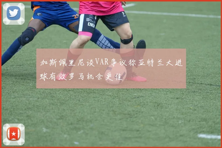 加斯佩里尼谈VAR争议称亚特兰大进球有效罗马机会更佳