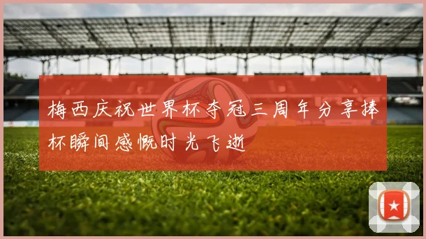 梅西庆祝世界杯夺冠三周年分享捧杯瞬间感慨时光飞逝
