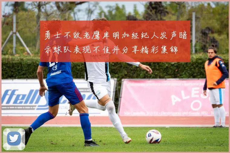 勇士不敌老鹰库明加经纪人发声暗示球队表现不佳并分享精彩集锦