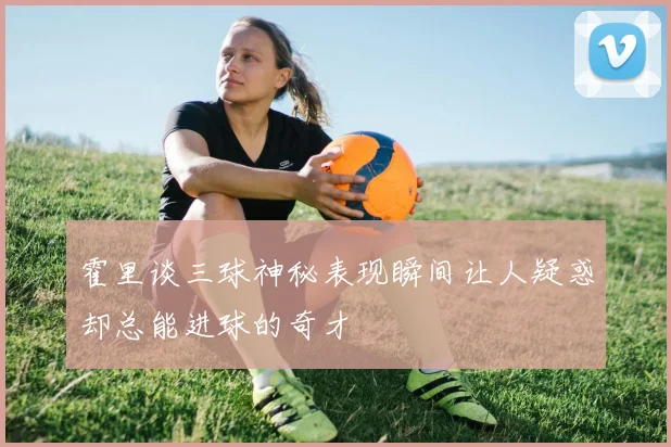 霍里谈三球神秘表现瞬间让人疑惑却总能进球的奇才