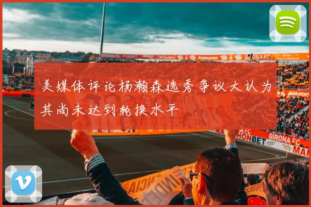 美媒体评论杨瀚森选秀争议大认为其尚未达到轮换水平