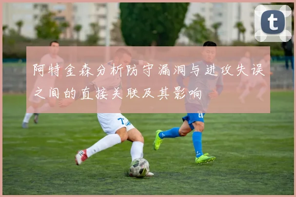 阿特金森分析防守漏洞与进攻失误之间的直接关联及其影响