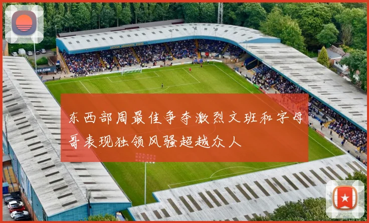 东西部周最佳争夺激烈文班和字母哥表现独领风骚超越众人