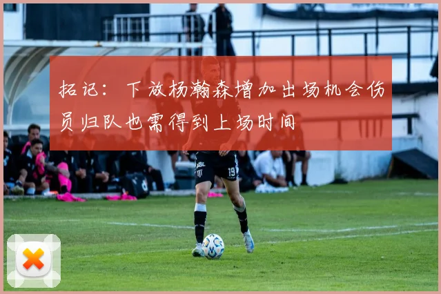 拓记：下放杨瀚森增加出场机会伤员归队也需得到上场时间