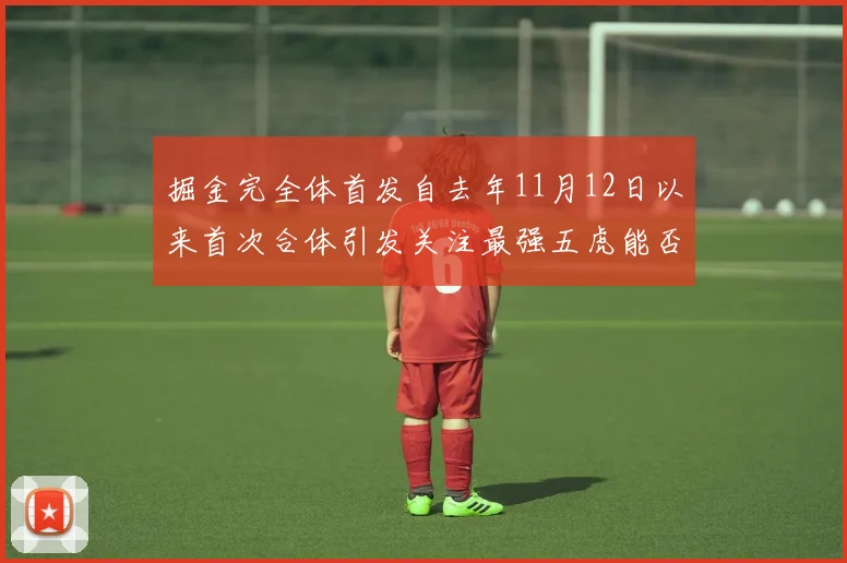 掘金完全体首发自去年11月12日以来首次合体引发关注最强五虎能否重现辉煌