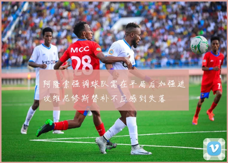 阿隆索强调球队需在平局后加强进攻维尼修斯替补不应感到失落