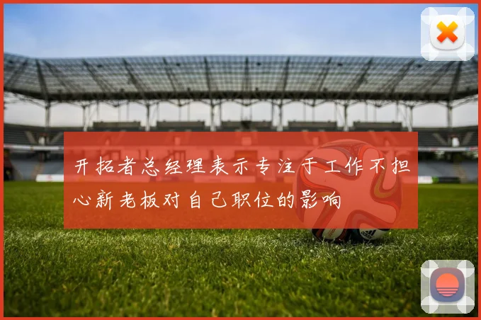 开拓者总经理表示专注于工作不担心新老板对自己职位的影响