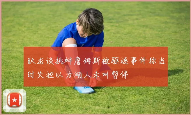 狄龙谈挑衅詹姆斯被驱逐事件称当时失控以为湖人未叫暂停