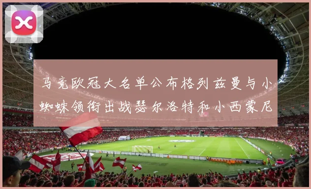 马竞欧冠大名单公布格列兹曼与小蜘蛛领衔出战瑟尔洛特和小西蒙尼在列