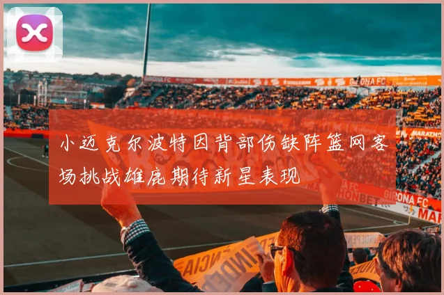 小迈克尔波特因背部伤缺阵篮网客场挑战雄鹿期待新星表现