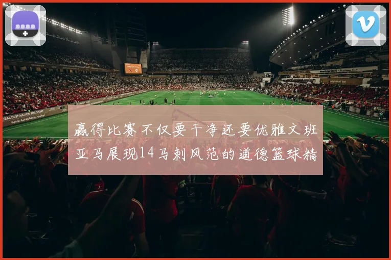 赢得比赛不仅要干净还要优雅文班亚马展现14马刺风范的道德篮球精神