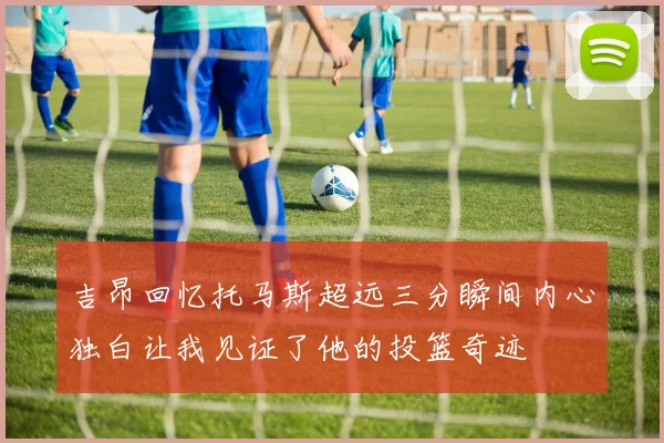 吉昂回忆托马斯超远三分瞬间内心独白让我见证了他的投篮奇迹