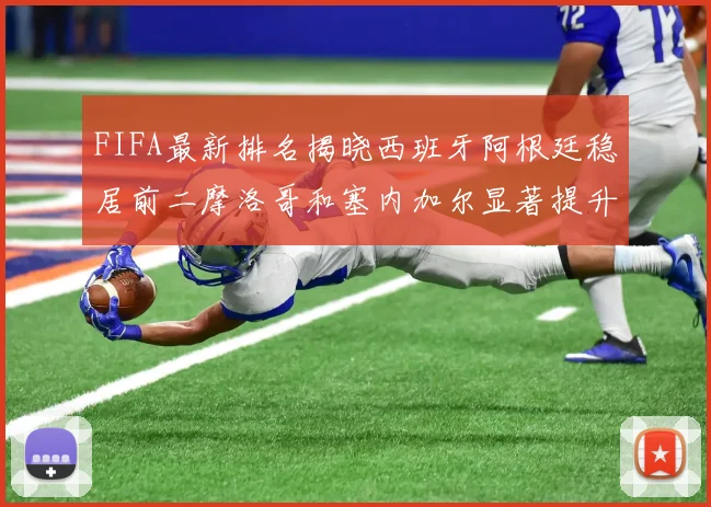 FIFA最新排名揭晓西班牙阿根廷稳居前二摩洛哥和塞内加尔显著提升