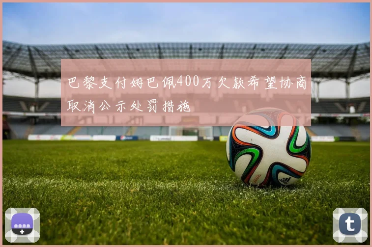 巴黎支付姆巴佩400万欠款希望协商取消公示处罚措施
