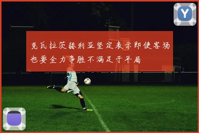 克瓦拉茨赫利亚坚定表示即使客场也要全力争胜不满足于平局