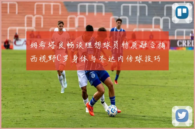 姆希塔良畅谈理想球员特质融合梅西视野C罗身体与齐达内传球技巧