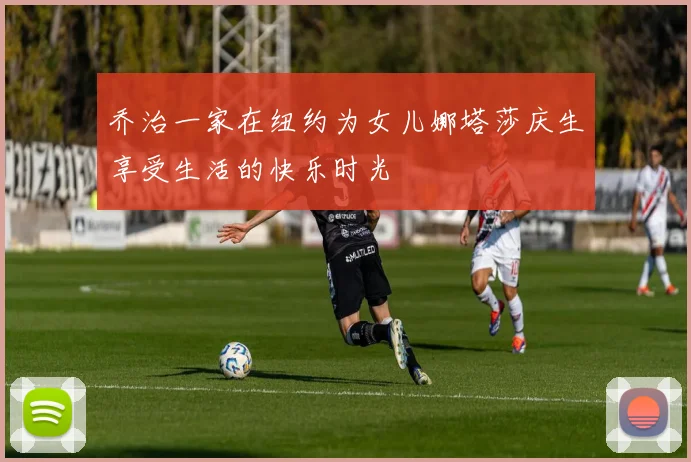 乔治一家在纽约为女儿娜塔莎庆生享受生活的快乐时光