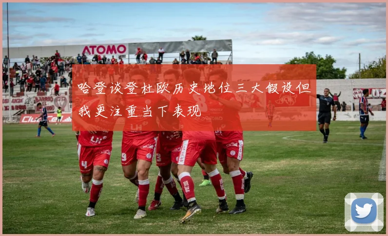 哈登谈登杜欧历史地位三大假设但我更注重当下表现