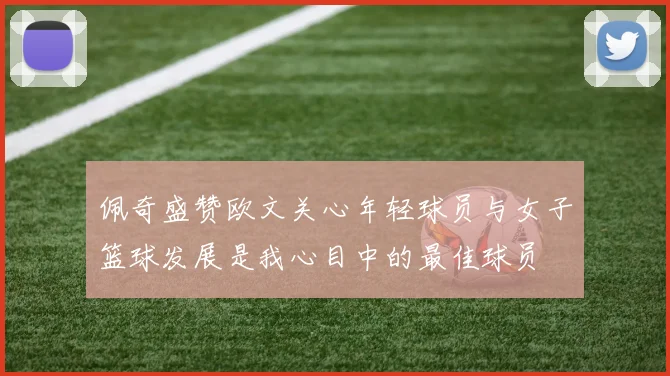 佩奇盛赞欧文关心年轻球员与女子篮球发展是我心目中的最佳球员