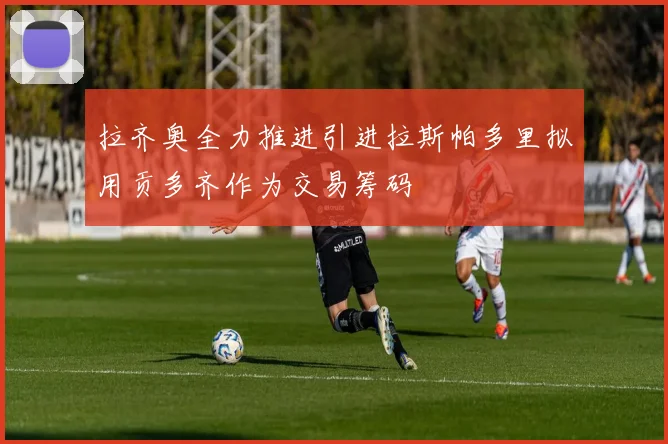 拉齐奥全力推进引进拉斯帕多里拟用贡多齐作为交易筹码