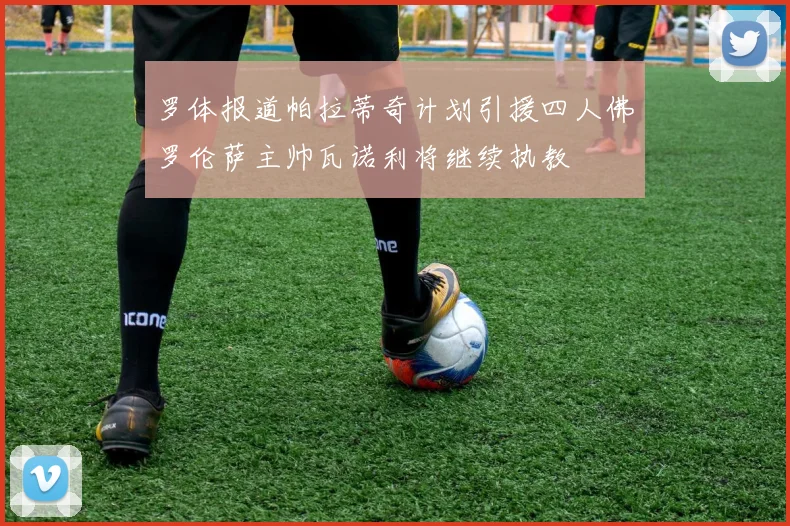 罗体报道帕拉蒂奇计划引援四人佛罗伦萨主帅瓦诺利将继续执教