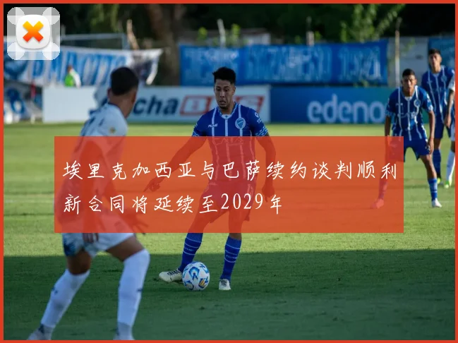 埃里克加西亚与巴萨续约谈判顺利新合同将延续至2029年