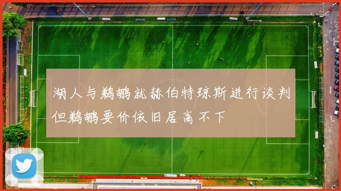 湖人与鹈鹕就赫伯特琼斯进行谈判但鹈鹕要价依旧居高不下