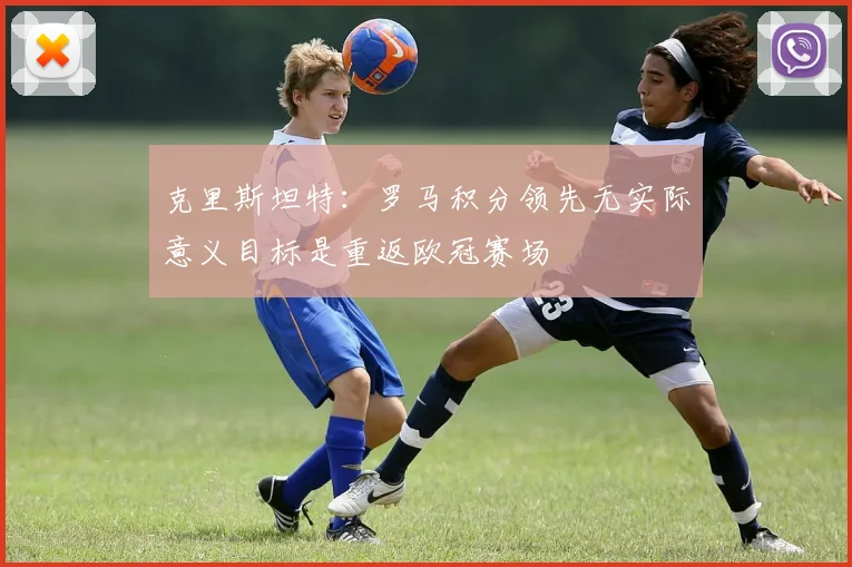克里斯坦特：罗马积分领先无实际意义目标是重返欧冠赛场