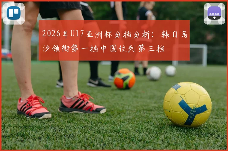 2026年U17亚洲杯分档分析：韩日乌沙领衔第一档中国位列第三档