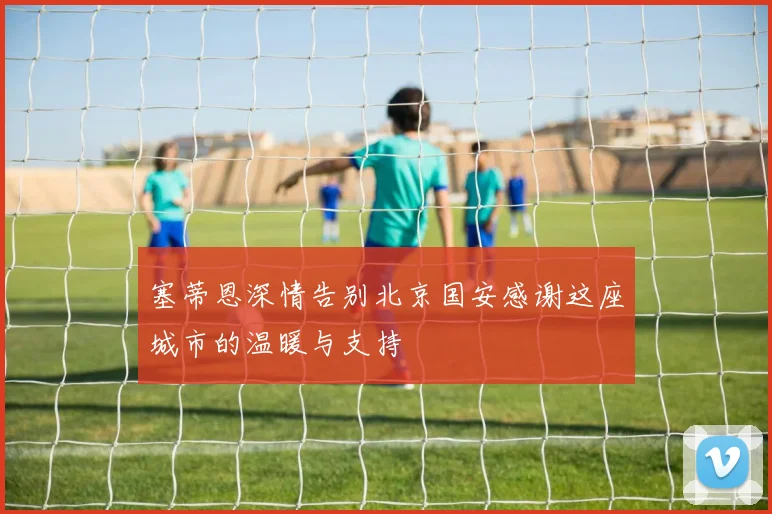 塞蒂恩深情告别北京国安感谢这座城市的温暖与支持
